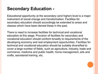 Secondary Education -
Educational opportunity at the secondary (and higher) level is a major
instrument of social change and transformation. Facilities for
secondary education should accordingly be extended to areas and
classes which have been denied these in the past.
There is need to increase facilities for technical and vocational
education at this stage. Provision of facilities for secondary and
vocational education should conform broadly to requirements of the
developing economy and real employment opportunities. Facilities for
technical and vocational education should be suitably diversified to
cover a large number of fields, such as agriculture, industry, trade and
commerce, medicine and public health, home management, arts and
crafts, secretarial training, etc.
 