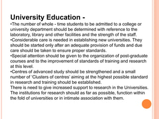 University Education -
•The number of whole - time students to be admitted to a college or
university department should be determined with reference to the
laboratory, library and other facilities and the strength of the staff.
•Considerable care is needed in establishing new universities. They
should be started only after an adequate provision of funds and due
care should be taken to ensure proper standards.
•Special attention should be given to the organization of post-graduate
courses and to the improvement of standards of training and research
at this level.
•Centres of advanced study should be strengthened and a small
number of ‘Clusters of centres’ aiming at the highest possible standard
in research and training should be established.
There is need to give increased support to research in the Universities.
The institutions for research should as far as possible, function within
the fold of universities or in intimate association with them.
 