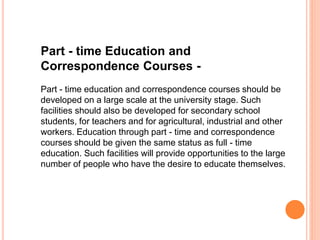 Part - time Education and
Correspondence Courses -
Part - time education and correspondence courses should be
developed on a large scale at the university stage. Such
facilities should also be developed for secondary school
students, for teachers and for agricultural, industrial and other
workers. Education through part - time and correspondence
courses should be given the same status as full - time
education. Such facilities will provide opportunities to the large
number of people who have the desire to educate themselves.
 