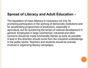 Spread of Literacy and Adult Education -
The liquidation of mass illiteracy is necessary not only for
promoting participation in the working of democratic institutions and
for accelerating programmes of production, especially in
agriculture, but for quickening the tempo of national development in
general. Employees in large commercial, industrial and other
concerns should be made functionally literate as early as possible.
A lead in this direction should come from the industrial undertakings
in the public sector. Teachers and students should be actively
involved in organising literacy campaigns.
 