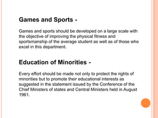 Games and Sports -
Games and sports should be developed on a large scale with
the objective of improving the physical fitness and
sportsmanship of the average student as well as of those who
excel in this department.
Education of Minorities -
Every effort should be made not only to protect the rights of
minorities but to promote their educational interests as
suggested in the statement issued by the Conference of the
Chief Ministers of states and Central Ministers held in August
1961.
 