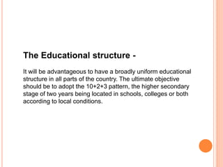 The Educational structure -
It will be advantageous to have a broadly uniform educational
structure in all parts of the country. The ultimate objective
should be to adopt the 10+2+3 pattern, the higher secondary
stage of two years being located in schools, colleges or both
according to local conditions.
 