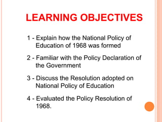 LEARNING OBJECTIVES
1 - Explain how the National Policy of
Education of 1968 was formed
2 - Familiar with the Policy Declaration of
the Government
3 - Discuss the Resolution adopted on
National Policy of Education
4 - Evaluated the Policy Resolution of
1968.
 