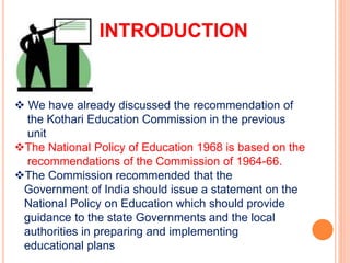 INTRODUCTION
 We have already discussed the recommendation of
the Kothari Education Commission in the previous
unit
The National Policy of Education 1968 is based on the
recommendations of the Commission of 1964-66.
The Commission recommended that the
Government of India should issue a statement on the
National Policy on Education which should provide
guidance to the state Governments and the local
authorities in preparing and implementing
educational plans
 