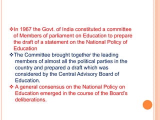 In 1967 the Govt. of India constituted a committee
of Members of parliament on Education to prepare
the draft of a statement on the National Policy of
Education
The Committee brought together the leading
members of almost all the political parties in the
country and prepared a draft which was
considered by the Central Advisory Board of
Education.
 A general consensus on the National Policy on
Education emerged in the course of the Board’s
deliberations.
 