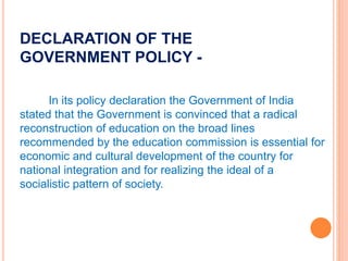 DECLARATION OF THE
GOVERNMENT POLICY -
In its policy declaration the Government of India
stated that the Government is convinced that a radical
reconstruction of education on the broad lines
recommended by the education commission is essential for
economic and cultural development of the country for
national integration and for realizing the ideal of a
socialistic pattern of society.
 