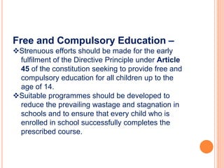 Free and Compulsory Education –
Strenuous efforts should be made for the early
fulfilment of the Directive Principle under Article
45 of the constitution seeking to provide free and
compulsory education for all children up to the
age of 14.
Suitable programmes should be developed to
reduce the prevailing wastage and stagnation in
schools and to ensure that every child who is
enrolled in school successfully completes the
prescribed course.
 