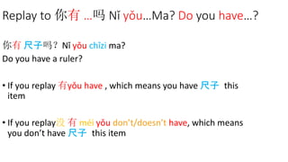 Replay to 你有 …吗 Nǐ yǒu…Ma? Do you have…?
你有 尺子吗？Nǐ yǒu chǐzi ma?
Do you have a ruler?
• If you replay 有yǒu have , which means you have 尺子 this
item
• If you replay没 有 méi yǒu don’t/doesn’t have, which means
you don’t have 尺子 this item
 