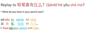 Replay to 铅笔盒有什么？Qiānbǐ hé yǒu shé me?
• What do you have in your pencil case?
wǒ yǒu bǐ, qiānbi hé chizi.
我 有 笔， 铅笔 和 尺子。
I have (a) pen, pencil and ruler.
 