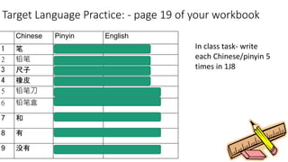 Target Language Practice: - page 19 of your workbook
Chinese Pinyin English
1 笔 Bǐ Pen
2 铅笔 Qiānbǐ Pencil
3 尺子 Chǐzi Ruler
4 橡皮 Xiàngpí Eraser
5 铅笔刀 Qiānbǐ dāo Pencil sharpener
6 铅笔盒 Qiānbǐ hé Pencil case
7 和 Hé And
8 有 yǒu Has / have
9 没有 méiyǒu Hasn’t / haven’t
In class task- write
each Chinese/pinyin 5
times in 1J8
 