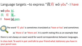 Language targets –to express “我有 wǒ yǒu”- I have
wǒ yǒu bǐ.
我 有 笔。
I have (a) pen.
The word ‘有 yǒu’ is sometimes translated as ‘have or has’ and sometimes
as ‘there is’ or ‘there are’. It is worth noting this as an example that
there is not always an exact word-for-word correspondence between languages.
In class task: To work in pair and talk to your friend what stationary you have in
your pencil case.
 