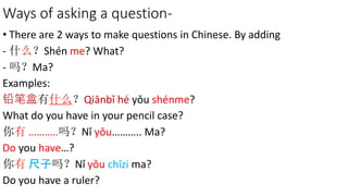 Ways of asking a question-
• There are 2 ways to make questions in Chinese. By adding
- 什么？Shén me? What?
- 吗？Ma?
Examples:
铅笔盒有什么？Qiānbǐ hé yǒu shénme?
What do you have in your pencil case?
你有 ………..吗？Nǐ yǒu……….. Ma?
Do you have…?
你有 尺子吗？Nǐ yǒu chǐzi ma?
Do you have a ruler?
 