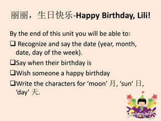 丽丽，生日快乐-Happy Birthday, Lili!
By the end of this unit you will be able to:
 Recognize and say the date (year, month,
date, day of the week).
Say when their birthday is
Wish someone a happy birthday
Write the characters for ‘moon’ 月, ‘sun’ 日,
‘day’ 天.
 