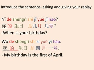Introduce the sentence- asking and giving your replay
Nǐ de shēngrì shì jǐ yuè jǐ hào?
你 的 生日 是几月 几号？
-When is your birthday?
Wǒ de shēngrì shì sì yuè yī hào.
我 的 生日 是 四 月 一号。
- My birthday is the first of April.
 