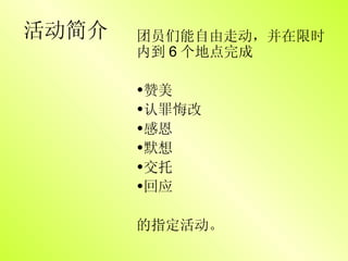 活动简介 团员们能自由走动，并在限时内到 6 个地点完成 赞美 认罪悔改 感恩 默想 交托 回应 的指定活动。 