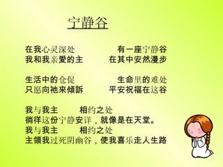 宁静谷 在我 心灵深处  有一座 宁静 谷 我和我 亲 愛的主   在其中安然漫步 生活中的 仓促  生命 里 的 难处 只 愿 向祂來傾訴   平安祝福在 这 谷 我 与 我主   相 约 之 处 徜徉 这 份 宁静 安 详 ，就像是在天堂。 我 与 我主   相 约 之 处 主領我 过死阴幽谷 ，使我喜 乐 走人生路 