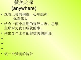赞美之泉  (anywhere) 观看上帝的创造，心里想神   你真伟大 结合上两个星期的查经内容，思想主耶稣为我们成就的事。 列出 3 个上帝配得赞美的原因： 做一个赞美的祷告 