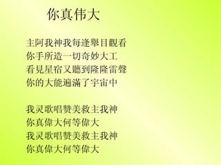 你真伟大 主阿我神我每逢舉目觀看 你手所造一切奇妙大工 看見星宿又聽到隆隆雷聲 你的大能遍滿了宇宙中 我 灵 歌唱 赞 美救主我神 你真偉大何等偉 大 我灵歌唱赞美救主我神 你真偉大何等偉大 　 