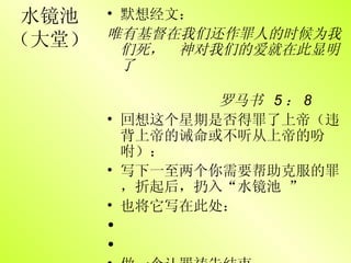 水镜池 （大堂） 默想经文： 唯有基督在我们还作罪人的时候为我们死，　神对我们的爱就在此显明了 罗马书  5 ： 8 回想这个星期是否得罪了上帝（违背上帝的诫命或不听从上帝的吩咐）： 写下一至两个你需要帮助克服的罪，折起后，扔入“水镜池 ” 也将它写在此处： 做一个认罪祷告结束 