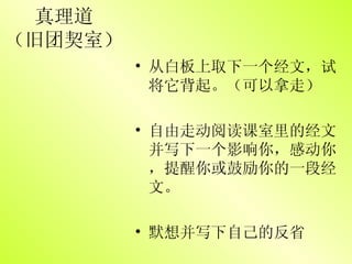 真理道 （旧团契室） 从白板上取下一个经文，试将它背起。（可以拿走） 自由走动阅读课室里的经文并写下一个影响你，感动你，提醒你或鼓励你的一段经文。 默想并写下自己的反省 