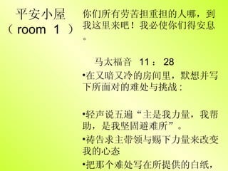 平安小屋 （ room  1  ） 你们所有劳苦担重担的人哪，到我这里来吧！我必使你们得安息。 马太福音  11 ： 28 在又暗又冷的房间里，默想并写下所面对的难处与挑战 :  轻声说五遍“主是我力量，我帮助，是我坚固避难所”。 祷告求主带领与赐下力量来改变我的心态 把那个难处写在所提供的白纸， crush it & throw it away= 交托主 
