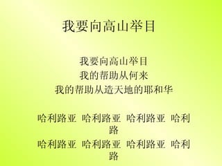 我要向高山举目 我要向高山举目 我的帮助从何来 我的帮助从造天地的耶和华 哈利路亚 哈利路亚 哈利路亚 哈利路 哈利路亚 哈利路亚 哈利路亚 哈利路 