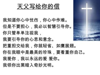 天父写给你的信 我知道你心中忧伤，你心中作难。 但是不要担心，我必以智慧引导你。 你只管单单注视我， 我要引导你的心思和意念。 把重担交给我，你就轻省、如鹰展翅。 你在我眼中是最美的珍珠，要看重你自己。 我爱你，我以永远的爱 爱你。 我领你出黑暗入奇妙光明。 