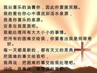 我以喜乐的油膏你，因此你要展笑颜。 我的爱在你心中涌流如活水泉源， 我是你喜乐的泉源。 安息在我里面吧。 我能处理所有大大小小的事情。 把所有的困难交给我，你要看出我是何等奇妙 。 每一天都是新的，都有天父的恩典。 把困难的事交给我吧， 我再说：把困难的事交给我处理吧。 记住：我爱你，我深深的爱你。 