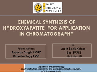 CHEMICAL SYNTHESIS OF HYDROXYAPATITE  FOR APPLICATION IN CHROMATOGRAPHY BY  Jagjit Singh Kahlon Sec- F77E1 Roll No. 49 Faculty Adviser: Anjuvan Singh 15097 Biotechnology LSSP Department of Biotechnology Lovely Institute of Engineering and Computer Applications (LIECA) LPU, Phagwara, India 