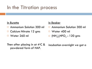 In the Titration process In Burette   Ammonium Solution 300 ml Calcium Nitrate 12 gms Water 260 ml Then after placing in at 4 o C & powdered form of HAP.  In Beaker Ammonium Solution 300 ml  Water 400 ml (NH 4 ) 2 HPO 4  : 120 gms incubation overnight we got a 