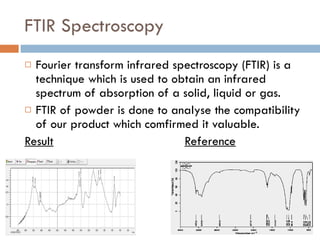 FTIR Spectroscopy Fourier transform infrared spectroscopy (FTIR) is a technique which is used to obtain an infrared spectrum of absorption of a solid, liquid or gas. FTIR of powder is done to analyse the compatibility of our product which comfirmed it valuable. Result Reference 
