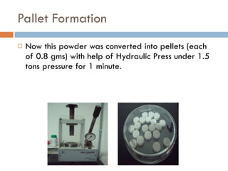 Pallet Formation Now this powder was converted into pellets (each of 0.8 gms) with help of Hydraulic Press under 1.5 tons pressure for 1 minute. 