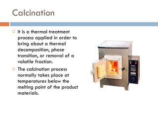 Calcination It is a thermal treatment process applied in order to bring about a thermal decomposition, phase transition, or removal of a volatile fraction. The calcination process normally takes place at temperatures below the melting point of the product materials. 