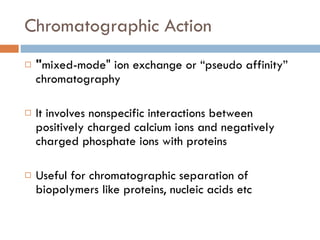 Chromatographic Action " mixed-mode" ion exchange or “pseudo affinity” chromatography It involves nonspecific interactions between positively charged calcium ions and negatively charged phosphate ions with proteins Useful for chromatographic separation of biopolymers like proteins, nucleic acids etc 