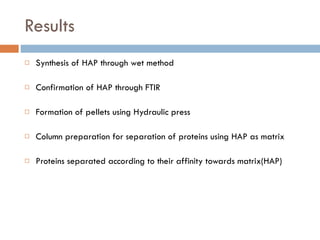 Results Synthesis of HAP through wet method Confirmation of HAP through FTIR Formation of pellets using Hydraulic press Column preparation for separation of proteins using HAP as matrix Proteins separated according to their affinity towards matrix(HAP) 