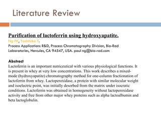 Literature Review Purification of lactoferrin using hydroxyapatite. Ng PK ,  Yoshitake  T . Process Applications R&D, Process Chromatography Division, Bio-Rad Laboratories, Hercules, CA 94547, USA. paul ng@bio-rad.com Abstract Lactoferrin is an important nutriceutical with various physiological functions. It is present in whey at very low concentrations. This work describes a mixed-mode (hydroxyapatite) chromatography method for one-column fractionation of lactoferrin from whey. Lactoperoxidase, a protein with similar molecular weight and isoelectric point, was initially desorbed from the matrix under isocratic conditions. Lactoferrin was obtained in homogeneity without lactoperoxidase activity and free from other major whey proteins such as alpha lactoalbumin and beta lactoglobulin. 