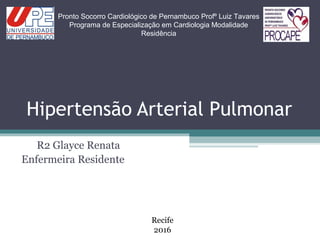 Hipertensão Arterial Pulmonar
R2 Glayce Renata
Enfermeira Residente
Pronto Socorro Cardiológico de Pernambuco Profº Luiz Tavares
Programa de Especialização em Cardiologia Modalidade
Residência
Recife
2016
 