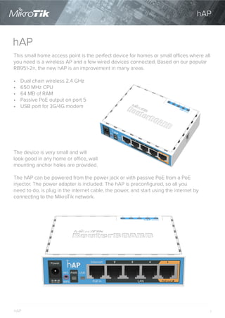 1
hAP
This small home access point is the perfect device for homes or small offices where all
you need is a wireless AP and a few wired devices connected. Based on our popular
RB951-2n, the new hAP is an improvement in many areas.
•	 Dual chain wireless 2.4 GHz
•	 650 MHz CPU
•	 64 MB of RAM
•	 Passive PoE output on port 5
•	 USB port for 3G/4G modem
hAP
hAP
The device is very small and will
look good in any home or office, wall
mounting anchor holes are provided.
The hAP can be powered from the power jack or with passive PoE from a PoE
injector. The power adapter is included. The hAP is preconfigured, so all you
need to do, is plug in the internet cable, the power, and start using the internet by
connecting to the MikroTik network.
 