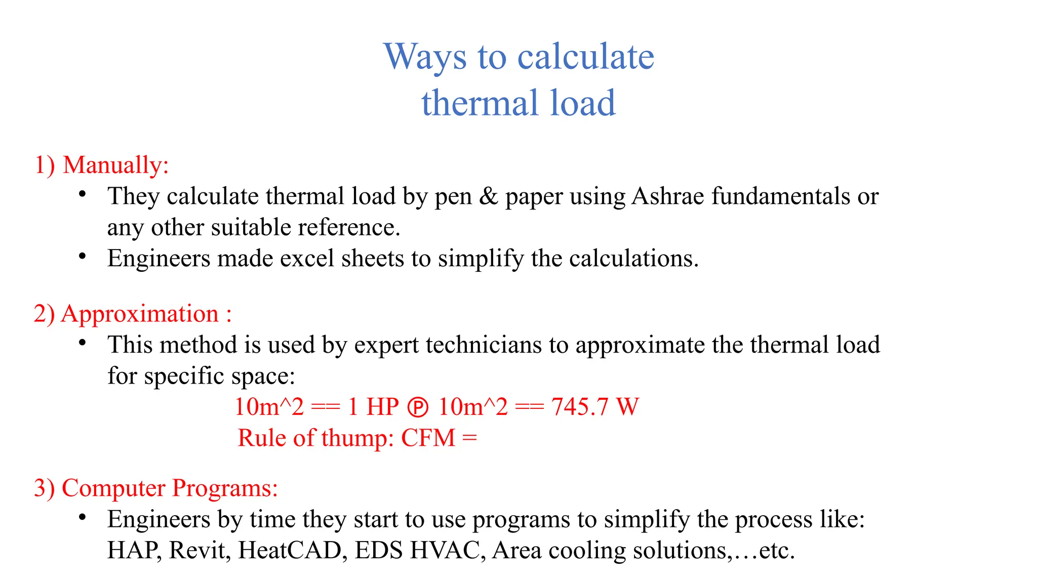 Ways to calculate
thermal load
1) Manually:
• They calculate thermal load by pen & paper using Ashrae fundamentals or
any other suitable reference.
• Engineers made excel sheets to simplify the calculations.
2) Approximation :
• This method is used by expert technicians to approximate the thermal load
for specific space:
10m^2 == 1 HP  10m^2 == 745.7 W
Rule of thump: CFM =
3) Computer Programs:
• Engineers by time they start to use programs to simplify the process like:
HAP, Revit, HeatCAD, EDS HVAC, Area cooling solutions,…etc.
 