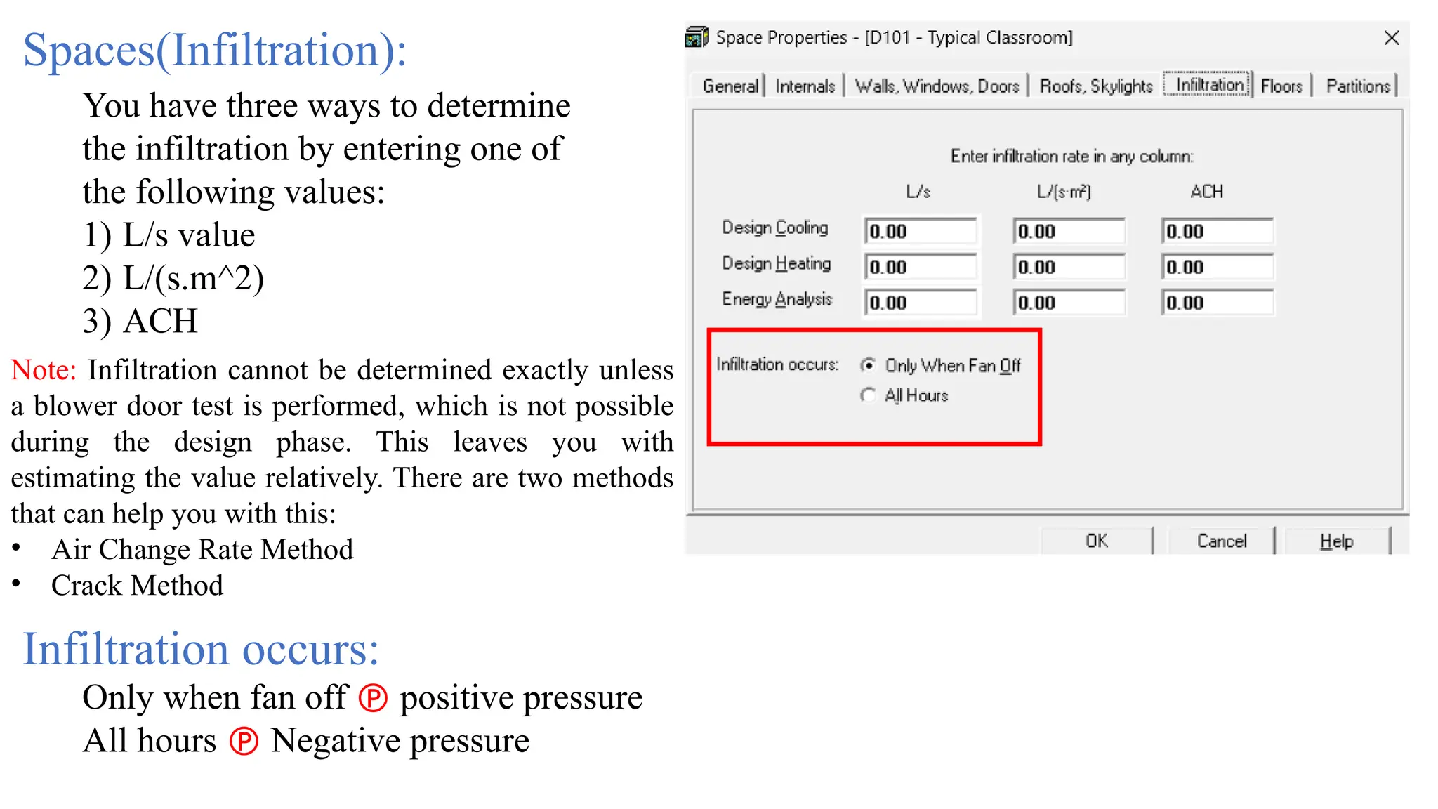 Spaces(Infiltration):
You have three ways to determine
the infiltration by entering one of
the following values:
1) L/s value
2) L/(s.m^2)
3) ACH
Note: Infiltration cannot be determined exactly unless
a blower door test is performed, which is not possible
during the design phase. This leaves you with
estimating the value relatively. There are two methods
that can help you with this:
• Air Change Rate Method
• Crack Method
Only when fan off  positive pressure
All hours  Negative pressure
Infiltration occurs:
 