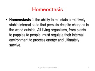 Homeostasis
• Homeostasis is the ability to maintain a relatively
stable internal state that persists despite changes in
the world outside. All living organisms, from plants
to puppies to people, must regulate their internal
environment to process energy and ultimately
survive.
10
Dr Jyoti Prasad Pattnaik, MBBS
 
