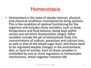 Homeostasis
• Homeostasis is the state of steady internal, physical,
and chemical conditions maintained by living systems.
This is the condition of optimal functioning for the
organism and includes many variables, such as body
temperature and fluid balance, being kept within
certain pre-set limits (homeostatic range). Other
variables include the pH of extracellular fluid, the
concentrations of sodium, potassium and calcium ions,
as well as that of the blood sugar level, and these need
to be regulated despite changes in the environment,
diet, or level of activity. Each of these variables is
controlled by one or more regulators or homeostatic
mechanisms, which together maintain life.
11
Dr Jyoti Prasad Pattnaik, MBBS
 