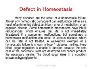 Defect in Homeostasis
Many diseases are the result of a homeostatic failure.
Almost any homeostatic component can malfunction either as a
result of an inherited defect, an inborn error of metabolism, or an
acquired disease. Some homeostatic mechanisms have inbuilt
redundancies, which ensures that life is not immediately
threatened if a component malfunctions; but sometimes a
homeostatic malfunction can result in serious disease, which
can be fatal if not treated. A well-known example of a
homeostatic failure is shown in type 1 diabetes mellitus. Here
blood sugar regulation is unable to function because the beta
cells of the pancreatic islets are destroyed and cannot produce
the necessary insulin. The blood sugar rises in a condition
known as hyperglycemia.
13
Dr Jyoti Prasad Pattnaik, MBBS
 