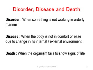 Disorder, Disease and Death
Disorder : When something is not working in orderly
manner
Disease : When the body is not in comfort or ease
due to change in its internal / external environment
Death : When the organism fails to show signs of life
14
Dr Jyoti Prasad Pattnaik, MBBS
 