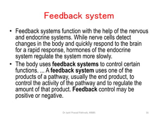 Feedback system
• Feedback systems function with the help of the nervous
and endocrine systems. While nerve cells detect
changes in the body and quickly respond to the brain
for a rapid response, hormones of the endocrine
system regulate the system more slowly.
• The body uses feedback systems to control certain
functions. ... A feedback system uses one of the
products of a pathway, usually the end product, to
control the activity of the pathway and to regulate the
amount of that product. Feedback control may be
positive or negative.
16
Dr Jyoti Prasad Pattnaik, MBBS
 