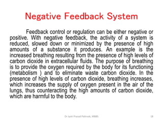 Negative Feedback System
Feedback control or regulation can be either negative or
positive. With negative feedback, the activity of a system is
reduced, slowed down or minimized by the presence of high
amounts of a substance it produces. An example is the
increased breathing resulting from the presence of high levels of
carbon dioxide in extracellular fluids. The purpose of breathing
is to provide the oxygen required by the body for its functioning
(metabolism ) and to eliminate waste carbon dioxide. In the
presence of high levels of carbon dioxide, breathing increases,
which increases the supply of oxygen present in the air of the
lungs, thus counteracting the high amounts of carbon dioxide,
which are harmful to the body.
18
Dr Jyoti Prasad Pattnaik, MBBS
 