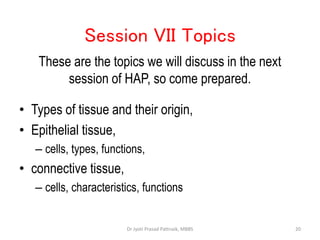 • Types of tissue and their origin,
• Epithelial tissue,
– cells, types, functions,
• connective tissue,
– cells, characteristics, functions
Session VII Topics
These are the topics we will discuss in the next
session of HAP, so come prepared.
20
Dr Jyoti Prasad Pattnaik, MBBS
 
