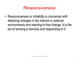 Responsiveness
• Responsiveness or irritability is concerned with
detecting changes in the internal or external
environments and reacting to that change. It is the
act of sensing a stimulus and responding to it.
6
Dr Jyoti Prasad Pattnaik, MBBS
 