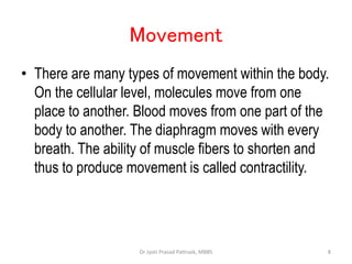 Movement
• There are many types of movement within the body.
On the cellular level, molecules move from one
place to another. Blood moves from one part of the
body to another. The diaphragm moves with every
breath. The ability of muscle fibers to shorten and
thus to produce movement is called contractility.
8
Dr Jyoti Prasad Pattnaik, MBBS
 