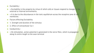  Excitability :
 • Excitability is the property by virtue of which cells or tissues respond to changes in the
external or internal environments.
 • It is due to the disturbances in the ionic equilibrium across the receptive zone of cell
membrane.
 Factors Affecting Excitability
 1. Strength and duration of the stimulus
 2. Effect of extracellular Ca++
 Conductivity :
 • On stimulation, action potential is generated in the nerve fibre, which is propagated
along its entire length to the axon terminal
 